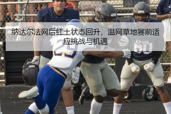 纳达尔法网后红土状态回升，温网草地赛前适应挑战与机遇