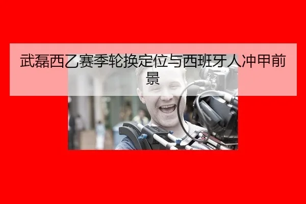 武磊西乙赛季轮换定位与西班牙人冲甲前景