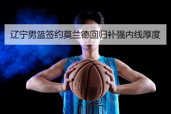 辽宁男篮签约莫兰德回归补强内线厚度