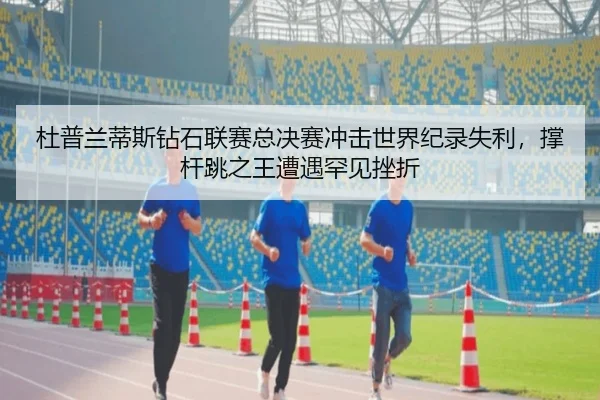 杜普兰蒂斯钻石联赛总决赛冲击世界纪录失利，撑杆跳之王遭遇罕见挫折