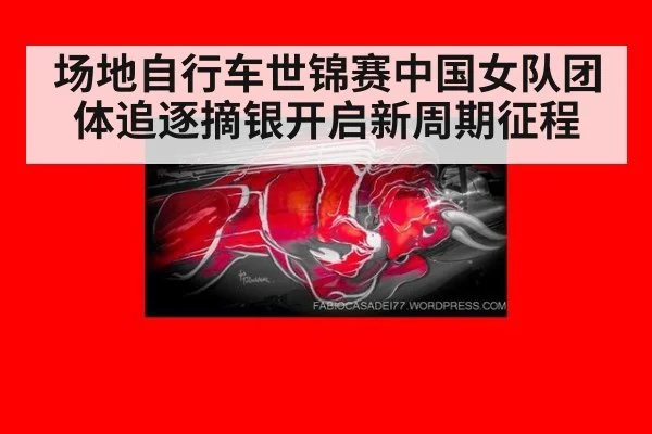 场地自行车世锦赛中国女队团体追逐摘银开启新周期征程